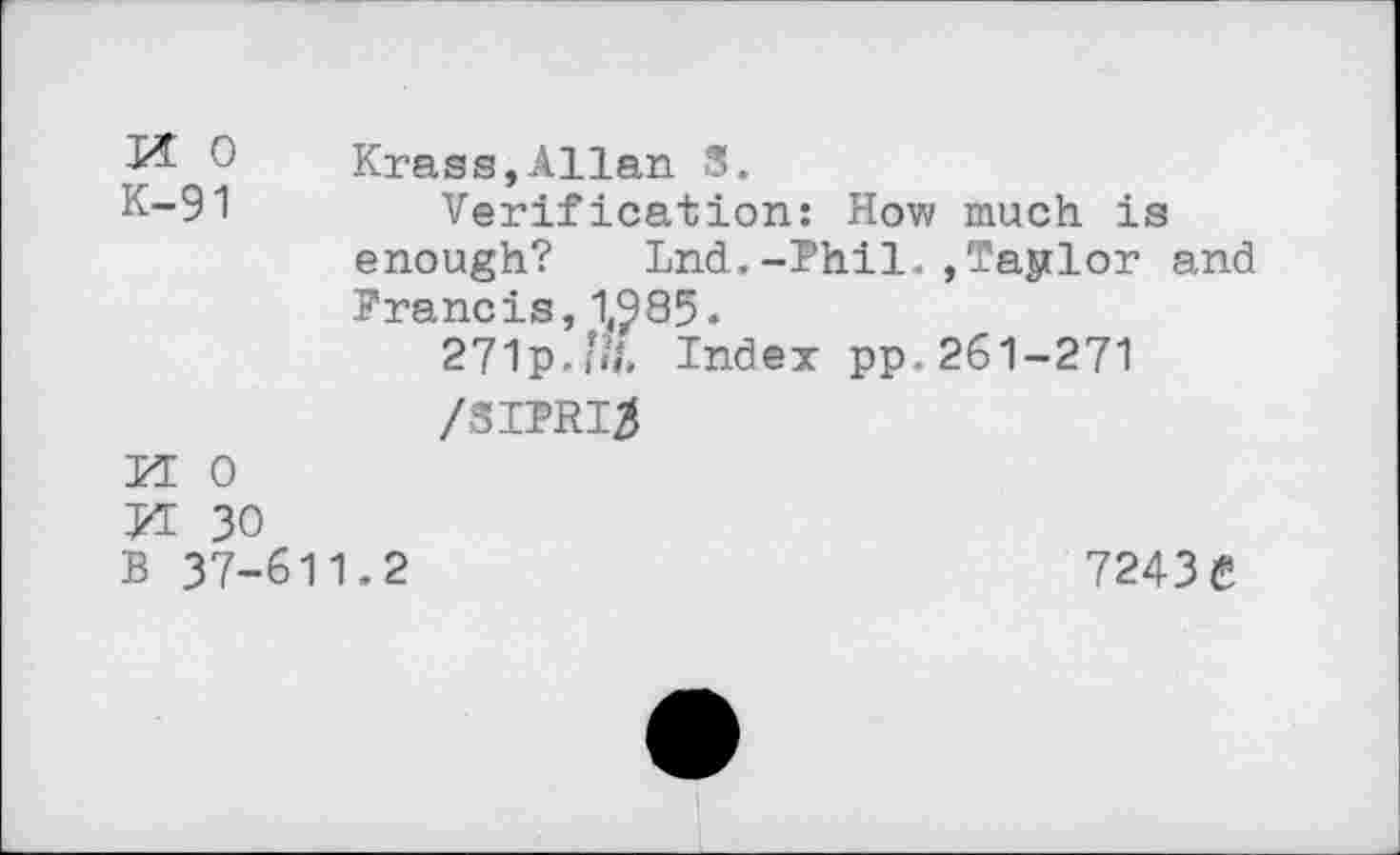 ﻿0	Krass,Allan 3.
K-91	Verification: How much is
enough? Lnd.-Phil.,Taylor and Francis, 1,^85.
271p.’«J. Index pp. 261-271
M 0
VL 30
B 37-611.2	7243 £